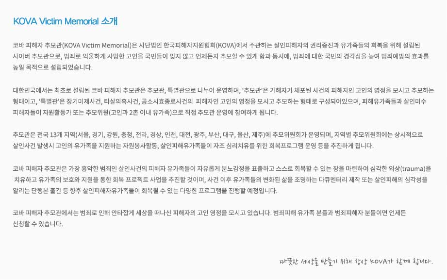 KMVM 소개 코바 살인피해자추모관(KOVA Murder Victim Memorial)은 사단법인 한국피해자지원협회(KOVA)에서 주관하는 살인피해자의 권리증진과 유가족들의 회복을 위해 설립된 
사이버 추모관으로, 살인 범죄로 억울하게 사망한 고인을국민들이 잊지 않고 언제든지 추모할 수 있게 함과 동시에, 살인범죄에 대한국민의 경각심을 높여 범죄예방의 효과를 
목적으로 설립되었습니다.

대한민국에서는 최초로 설립된 코바 살인피해자추모관은 추모관, 특별관으로나누어 운영하며, ‘추모관’은 가해자가 체포된 사건의 피해자인 고인의 영정을 모시고 추모하는
형태이고, ‘특별관’은 장기미제사건, 타살의혹사건, 공소시효종료사건의 피해자인 고인의 영정을 모시고 추모하는 형태로 구성되어 있으며,  살인피해유가족들과 살인미수
피해자들이 자원활동가 또는 추모위원(고인과 2촌 이내 유가족)으로 직접 추모관 운영에 참여하게 됩니다.

추모관은 전국 13개 지역(서울, 경기, 강원, 충청, 전라, 경상, 인천, 대전,광주, 부산, 대구, 울산, 제주)에 추모위원회가 운영되며, 지역별 추모위원회에서는 상시적으로 살인사
건발생시 고인의 유가족을 지원하는 자원봉사활동, 살인피해자유가족들의 자조심리치료를 위한 회복프로그램 운영 등을 추진하게 됩니다.

코바 살인피해자추모관은 가장 흉악한 범죄인 살인사건의 피해자 유가족들이 자유롭게 분노감정을 표출하고 스스로 회복할 수 있는 장을 마련하여 심각한 외상(trauma)을
치유하고 유가족의 보호와 지원을 통한 회복프로젝트사업을 추진할 것이며, 사건이후 유가족들의 변화된 삶을 조명하는 다큐멘터리 제작 또는 살인피해의 심각성을 알리는 
단행본 출간 등 향후 살인피해자유가족들이 회복될 수 있는 다양한 프로그램을 진행할 예정입니다.

코바 살인피해자추모관에서는 살인피해자, 장기미제사건 피해자, 타살의혹사건 피해자 등의 고인 영정을 모시고 있습니다. 살인피해 유가족 분들과 살인미수피해자 분들이
면 언제든 신청할 수 있습니다. 고맙습니다. 따뜻한 세상을 만들기 위해 항상 KOVA가 함께 합니다.