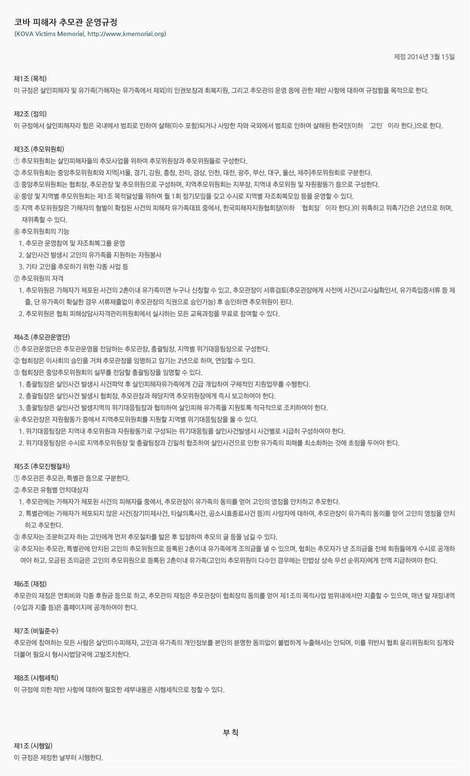 코바 살인피해자 추모관 운영규정
(Kova Murder Victims Memorial, http://www.kmvm.org)
제정 2014년 3월 15일
제1조 (목적) 이 규정은 살인피해자 및 유가족(가해자는 유가족에서 제외)의 인권보장과 회복지원, 그리고 추모관의 운영 등에 관한 제반 사항에 대하여 규정함을 목적으로 한다. 
제2조 (정의) 이 규정에서 살인피해자라 함은 국내에서 범죄로 인하여 살해(미수 포함)되거나 사망한 자와 국외에서 범죄로 인하여 살해된 한국인(이하 ‘고인’이라 한다.)으로 한다. 
제3조 (추모위원회)
① 추모위원회는 살인피해자들의 추모사업을 위하여 추모위원장과 추모위원들로 구성한다.
② 추모위원회는 중앙추모위원회와 지역[서울, 경기, 강원, 충청, 전라, 경상, 인천, 대전, 광주, 부산, 대구, 울산, 제주]추모위원회로 구분한다.  
③ 중앙추모위원회는 협회장, 추모관장 및 추모위원으로 구성하며, 지역추모위원회는 지부장, 지역내 추모위원 및 자원활동가 등으로 구성한다.
④ 중앙 및 지역별 추모위원회는 제1조 목적달성을 위하여 월 1회 정기모임을 갖고 수시로 지역별 자조회복모임 등을 운영할 수 있다.
⑤ 지역 추모위원장은 가해자의 형벌이 확정된 사건의 피해자 유가족대표 중에서, 한국피해자지원협회장(이하 ‘협회장’이라 한다.)이 위촉하고 위촉기간은 2년으로 하며, 재위촉할 수 있다.
⑥ 추모위원회의 기능
   1. 추모관 운영참여 및 자조회복그룹 운영
   2. 살인사건 발생시 고인의 유가족을 지원하는 자원봉사
   3. 기타 고인을 추모하기 위한 각종 사업 등
⑦ 추모위원의 자격
   1. 추모위원은 가해자가 체포된 사건의 2촌이내 유가족이면 누구나 신청할 수 있고, 추모관장이 서류검토(추모관장에게 사전에 사건사고사실확인서, 유가족입증서류 등 제출, 단 유가족이 확실한 경우 서류제출없이 추모관장의 직권으로 승인가능) 후 승인하면 추모위원이 된다. 
   2. 추모위원은 협회 피해상담사자격관리위원회에서 실시하는 모든 교육과정을 무료로 참여할 수 있다.
제4조 (추모관운영단) 
① 추모관운영단은 추모관운영을 전담하는 추모관장, 총괄팀장, 지역별 위기대응팀장으로 구성한다.
② 협회장은 이사회의 승인을 거쳐 추모관장을 임명하고 임기는 2년으로 하며, 연임할 수 있다.  
③ 협회장은 중앙추모위원회의 실무를 전담할 총괄팀장을 임명할 수 있다.
   1. 총괄팀장은 살인사건 발생시 사건파악 후 살인피해자유가족에게 긴급 개입하여 구체적인 지원업무를 수행한다.
   2. 총괄팀장은 살인사건 발생시 협회장, 추모관장과 해당지역 추모위원장에게 즉시 보고하여야 한다.
   3. 총괄팀장은 살인사건 발생지역의 위기대응팀장과 협의하여 살인피해 유가족을 지원토록 적극적으로 조치하여야 한다.
④ 추모관장은 자원활동가 중에서 지역추모위원회를 지원할 지역별 위기대응팀장을 둘 수 있다.
   1. 위기대응팀장은 지역내 추모위원과 자원활동가로 구성되는 위기대응팀을 살인사건발생시 사건별로 시급히 구성하여야 한다. 
   2. 위기대응팀장은 수시로 지역추모위원장 및 총괄팀장과 긴밀히 협조하여 살인사건으로 인한 유가족의 피해를 최소화하는 것에 초점을 두어야 한다.     
제5조 (추모진행절차)
① 추모관은 추모관, 특별관 등으로 구분한다.
② 추모관 유형별 안치대상자
   1. 추모관에는 가해자가 체포된 사건의 피해자들 중에서, 추모관장이 유가족의 동의를 얻어 고인의 영정을 안치하고 추모한다.  
   2. 특별관에는 가해자가 체포되지 않은 사건(장기미제사건, 타살의혹사건, 공소시효종료사건 등)의 사망자에 대하여, 추모관장이 유가족의 동의를 얻어 고인의 영정을 안치하고 추모한다.  
③ 추모자는 조문하고자 하는 고인에게 먼저 추모절차를 밟은 후 입장하여 추모의 글 등을 남길 수 있다. 
④ 추모자는 추모관, 특별관에 안치된 고인의 추모위원으로 등록된 2촌이내 유가족에게 조의금을 낼 수 있으며, 협회는 추모자가 낸 조의금을 전체 회원들에게 수시로 공개하여야 하고, 모금된 조의금은 고인의 추모위원으로 등록된 2촌이내 유가족(고인의 추모위원이 다수인 경우에는 민법상 상속 우선 순위자)에게 전액 지급하여야 한다. 
제6조 (재정) 추모관의 재정은 연회비와 각종 후원금 등으로 하고, 추모관의 재정은 추모관장이 협회장의 동의를 얻어 제1조의 목적사업 범위내에서만 지출할 수 있으며, 매년 말 재정내역(수입과 지출 등)은 홈페이지에 공개하여야 한다.
제7조 (비밀준수) 추모관에 참여하는 모든 사람은 살인미수피해자, 고인과 유가족의 개인정보를 본인의 분명한 동의없이 불법하게 누출해서는 안되며, 이를 위반시 협회 윤리위원회의 징계와 더불어 필요시 형사사법당국에 고발조치한다.
제8조 (시행세칙) 이 규정에 의한 제반 사항에 대하여 필요한 세부내용은 시행세칙으로 정할 수 있다.