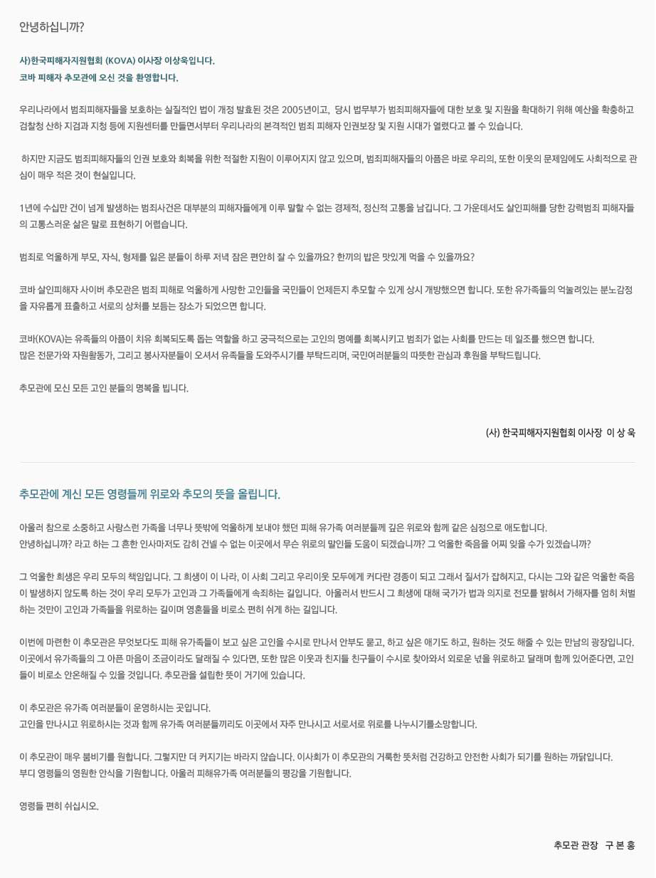 안녕하십니까? 

사)한국피해자지원협회 (KOVA) 이사장 이상욱입니다. 
코바 살인피해자 사이버 추모관에 오신 것을 환영합니다. 

우리나라에서 범죄피해자들을 보호하는 실질적인 법이 개정 발효된 것은 2005년이고,  당시 법무부가 범죄피해자들에 대한 보호 및 지원을 확대하기 위해 예산을 확충하고 
검찰청 산하 지검과 지청 등에 지원센터를 만들면서부터 우리나라의 본격적인 범죄 피해자 인권보장 및 지원 시대가 열렸다고 볼 수 있습니다. 

 하지만 지금도 범죄피해자들의 인권 보호와 회복을 위한 적절한 지원이 이루어지지 않고 있으며, 범죄피해자들의 아픔은 바로 우리의 또한 이웃의 문제임에도 사회적으로 관
심이 매우 적은 것이 현실입니다. 

1년에 수십만 건이 넘게 발생하는 범죄사건은 대부분의 피해자들에게 이루 말할 수 없는 경제적, 정신적 고통을 남깁니다. 그 가운데서도 살인피해를 당한 강력범죄 피해자들
의 고통스러운 삶은 말로 표현하기 어렵습니다. 

범죄로 억울하게 부모, 자식, 형제를 잃은 분들이 하루 저녁 잠은 편안히 잘 수 있을까요? 한끼의 밥은 맛있게 먹을 수 있을까요?

코바 살인피해자 사이버 추모관은 범죄 피해로 억울하게 사망한 고인들을 국민들이 언제든지 추모할 수 있게 상시 개방했으면 합니다. 또한 유가족들의 억눌려있는 분노감정
을 자유롭게 표출하고 서로의 상처를 보듬는 장소가 되었으면 합니다. 

코바(KOVA)는 유족들의 아픔이 치유 회복되도록 돕는 역할을 하고 궁극적으로는 고인의 명예를 회복시키고 범죄가 없는 사회를 만드는데 일조를 했으면 합니다.   
많은 전문가와 자원활동가, 그리고 봉사자분들이 오셔도 유족들을 도와주시기를 부탁드리며, 국민여러분들의 따뜻한 관심과 후원을 부탁드립니다. 

추모관에 모신 모든 고인 분들의 명복을 빕니다. (사)한국피해자지원협회 회장 이상욱

추모관에 계신 모든 영령들께 위로와 추모의 뜻을 올립니다.

아울러 참으로 소중하고 사랑스런 가족을 너무나 뜻밖에 억울하게 보내야 했던 피해 유가족 여러분들께 깊은 위로와 함께 같은 심정으로 애도합니다.                                                                                                                                  
안녕하십니까? 라고 하는 그 흔한 인사마저도 감히 건넬 수 없는 이곳에서 무슨 위로의 말인들 도움이 되겠습니까? 그 억울한 죽음을 어찌 잊을 수가 있겠습니까? 

그 억울한 희생은 우리 모두의 책임입니다. 그 희생이 이 나라, 이 사회 그리고 우리이웃 모두에게 커다란 경종이 되고 그래서 질서가 잡혀지고, 다시는 그와 같은 억울한 죽음
이 발생하지 않도록 하는 것이 우리 모두가 고인과 그 가족들에게 속죄하는 길입니다.  아울러서 반드시 그 희생에 대해 국가가 법과 의지로 전모를 밝혀서 가해자를 엄히 처벌
하는 것만이 고인과 가족들을 위로하는 길이며 영혼들을 비로소 편히 쉬게 하는 길입니다.

이번에 마련한 이 추모관은 무엇보다도 피해 유가족들이 보고 싶은 고인을 수시로 만나서 안부도 묻고, 하고 싶은 애기도 하고, 원하는 것도 해줄 수 있는 만남의 광장입니다. 
이곳에서 유가족들의 그 아픈 마음이 조금이라도 달래질 수 있다면, 또한 많은 이웃과 친지들 친구들이 수시로 찾아와서 외로운 넋을 위로하고 달래며 함께 있어준다면, 고인
들이 비로소 안온해질 수 있을 것입니다. 추모관을 설립한 뜻이 거기에 있습니다. 

이 추모관은 유가족 여러분들이 운영하시는 곳입니다. 
고인을 만나시고 위로하시는 것과 함께 유가족 여러분들끼리도 이곳에서 자주 만나시고 서로서로 위로를 나누시기를소망합니다. 

이 추모관이 매우 붐비기를 원합니다. 그렇지만 더 커지기는 바라지 않습니다. 이사회가 이 추모관의 거룩한 뜻처럼 건강하고 안전한 사회가 되기를 원하는 까닭입니다.
부디 영령들의 영원한 안식을 기원합니다. 아울러 피해유가족 여러분들의 평강을 기원합니다.

영령들 편히 쉬십시오. 추모관장 구본홍